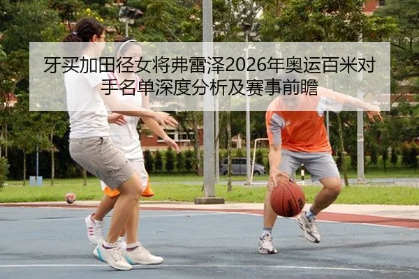 牙买加田径女将弗雷泽2026年奥运百米对手名单深度分析及赛事前瞻